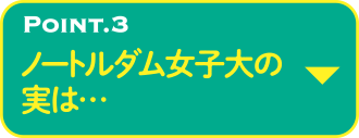 POINT.3 ノートルダム女子大の実は…