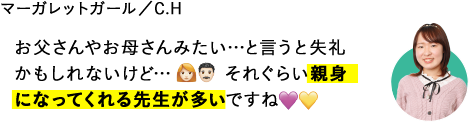 お父さんやお母さんみたい…と言うと失礼かもしれないけど…それぐらい親身になってくれる先生が多いですね