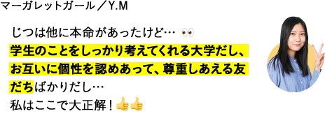 じつは他に本命があったけど…学生のことをしっかり考えてくれる大学だし、お互いに個性を認めあって、尊重しあえる友だちばかりだし…私はここで大正解！