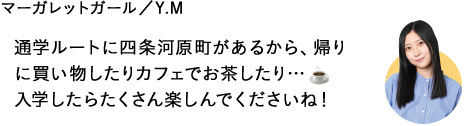 通学ルートに四条河原町があるから、帰りに買い物したりカフェでお茶したり…入学したらたくさん楽しんでくださいね！