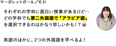 それぞれの学科に面白い授業があるけど…どの学科でも第二外国語で「アラビア語」を選択できるのはかなり珍しいかも！？英語のほかに、2つの外国語を学べるよ！