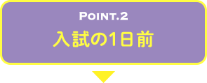 POINT.2 入試の1日前