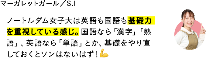 ノートルダム女子大は英語も国語も基礎力を重視している感じ。国語なら「漢字」「熟語」、英語なら「単語」とか、基礎をやり直しておくとソンはないはず！