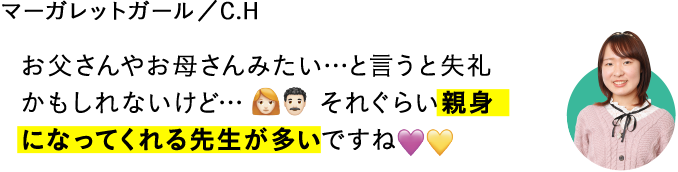 お父さんやお母さんみたい…と言うと失礼かもしれないけど…それぐらい親身になってくれる先生が多いですね