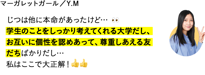 じつは他に本命があったけど…学生のことをしっかり考えてくれる大学だし、お互いに個性を認めあって、尊重しあえる友だちばかりだし…私はここで大正解！