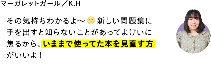 その気持ちわかるよ～　\新しい問題集に手を出すと知らないことがあってよけいに焦るから、いままで使ってた本を見直す方がいいよ！