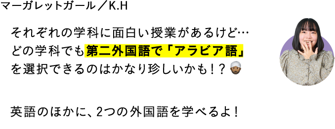 それぞれの学科に面白い授業があるけど…どの学科でも第二外国語で「アラビア語」を選択できるのはかなり珍しいかも！？英語のほかに、2つの外国語を学べるよ！